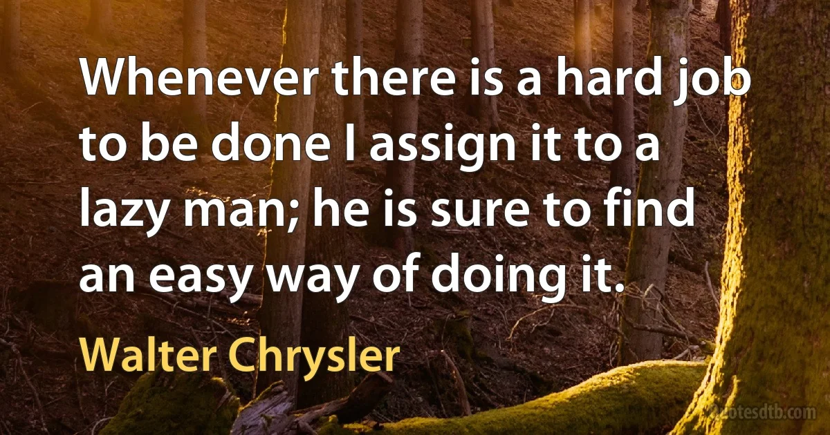 Whenever there is a hard job to be done I assign it to a lazy man; he is sure to find an easy way of doing it. (Walter Chrysler)