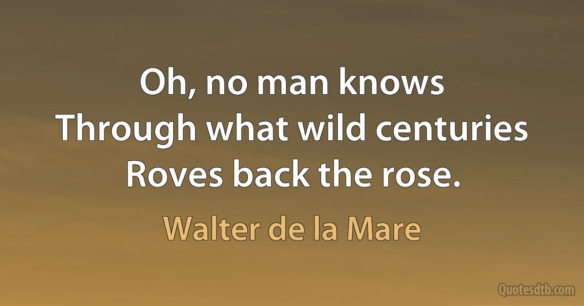 Oh, no man knows
Through what wild centuries
Roves back the rose. (Walter de la Mare)