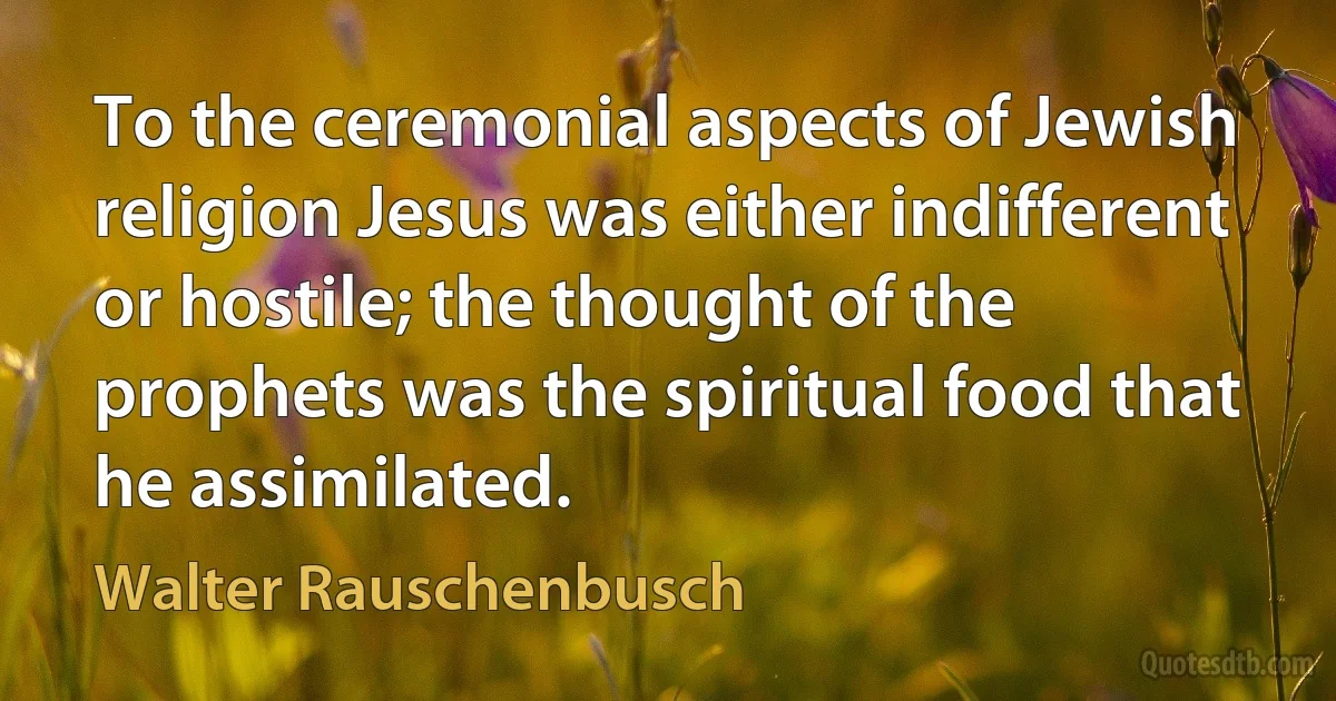 To the ceremonial aspects of Jewish religion Jesus was either indifferent or hostile; the thought of the prophets was the spiritual food that he assimilated. (Walter Rauschenbusch)