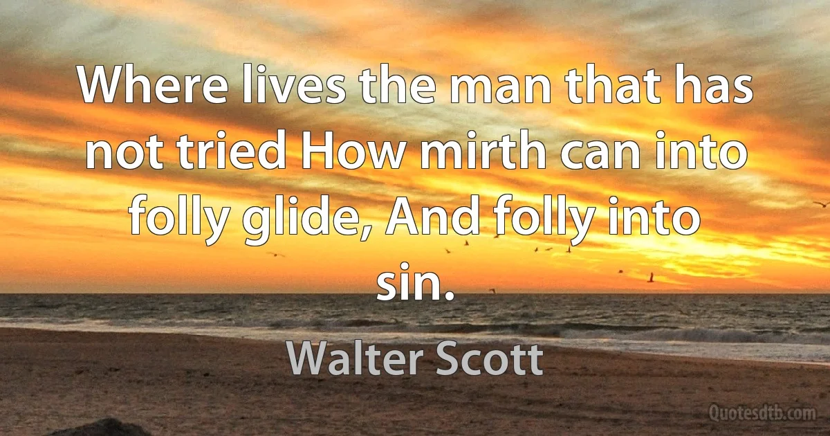 Where lives the man that has not tried How mirth can into folly glide, And folly into sin. (Walter Scott)