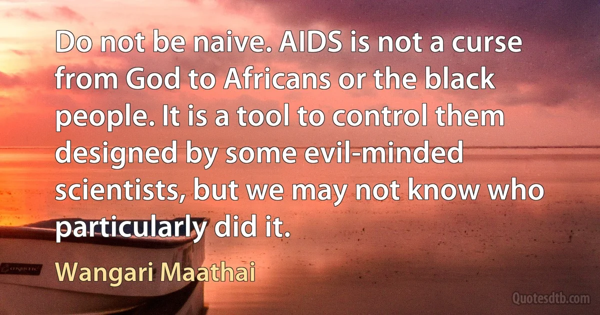 Do not be naive. AIDS is not a curse from God to Africans or the black people. It is a tool to control them designed by some evil-minded scientists, but we may not know who particularly did it. (Wangari Maathai)