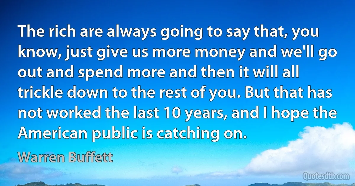 The rich are always going to say that, you know, just give us more money and we'll go out and spend more and then it will all trickle down to the rest of you. But that has not worked the last 10 years, and I hope the American public is catching on. (Warren Buffett)