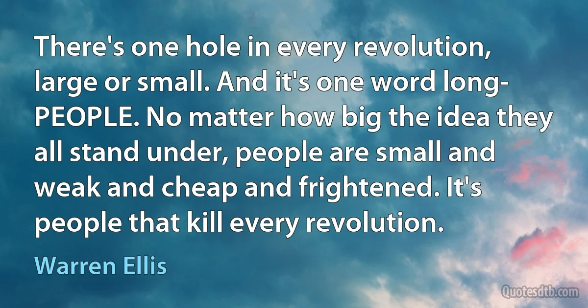 There's one hole in every revolution, large or small. And it's one word long- PEOPLE. No matter how big the idea they all stand under, people are small and weak and cheap and frightened. It's people that kill every revolution. (Warren Ellis)