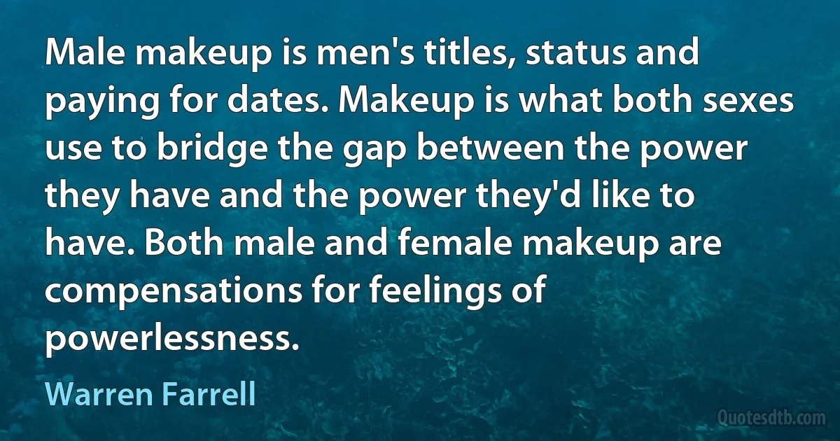 Male makeup is men's titles, status and paying for dates. Makeup is what both sexes use to bridge the gap between the power they have and the power they'd like to have. Both male and female makeup are compensations for feelings of powerlessness. (Warren Farrell)