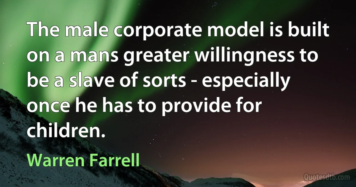 The male corporate model is built on a mans greater willingness to be a slave of sorts - especially once he has to provide for children. (Warren Farrell)