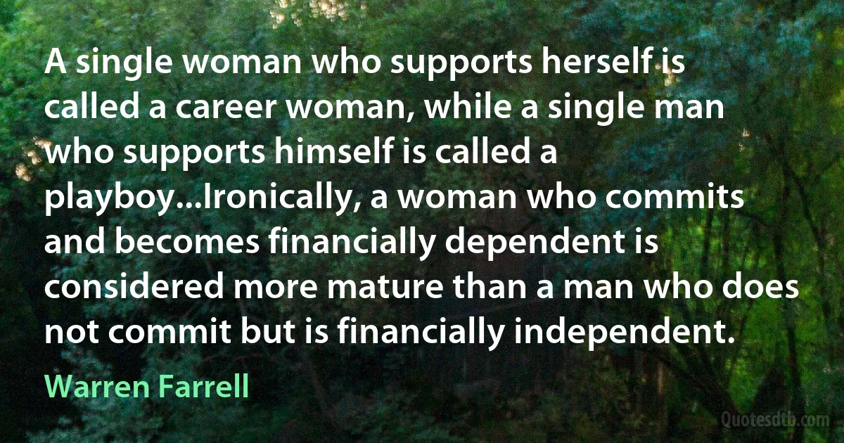 A single woman who supports herself is called a career woman, while a single man who supports himself is called a playboy...Ironically, a woman who commits and becomes financially dependent is considered more mature than a man who does not commit but is financially independent. (Warren Farrell)