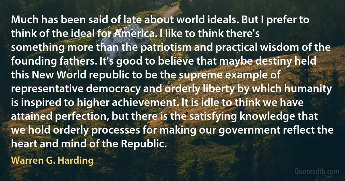 Much has been said of late about world ideals. But I prefer to think of the ideal for America. I like to think there's something more than the patriotism and practical wisdom of the founding fathers. It's good to believe that maybe destiny held this New World republic to be the supreme example of representative democracy and orderly liberty by which humanity is inspired to higher achievement. It is idle to think we have attained perfection, but there is the satisfying knowledge that we hold orderly processes for making our government reflect the heart and mind of the Republic. (Warren G. Harding)