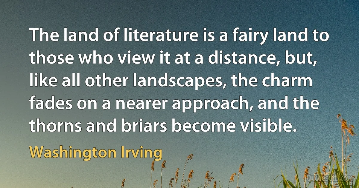 The land of literature is a fairy land to those who view it at a distance, but, like all other landscapes, the charm fades on a nearer approach, and the thorns and briars become visible. (Washington Irving)