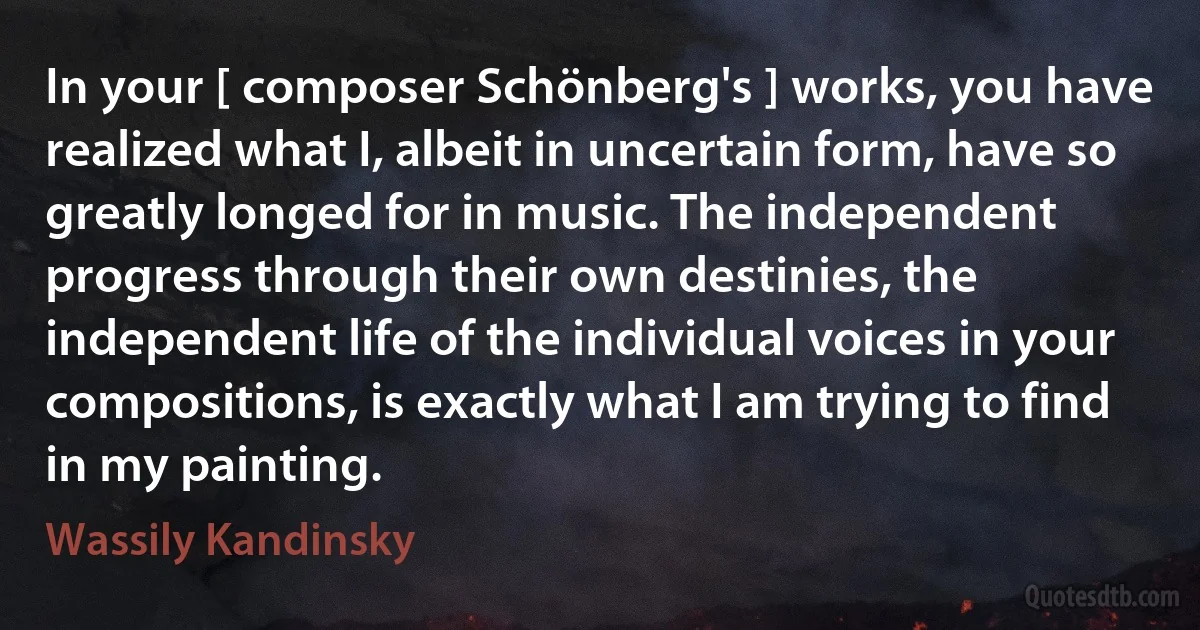 In your [ composer Schönberg's ] works, you have realized what I, albeit in uncertain form, have so greatly longed for in music. The independent progress through their own destinies, the independent life of the individual voices in your compositions, is exactly what I am trying to find in my painting. (Wassily Kandinsky)