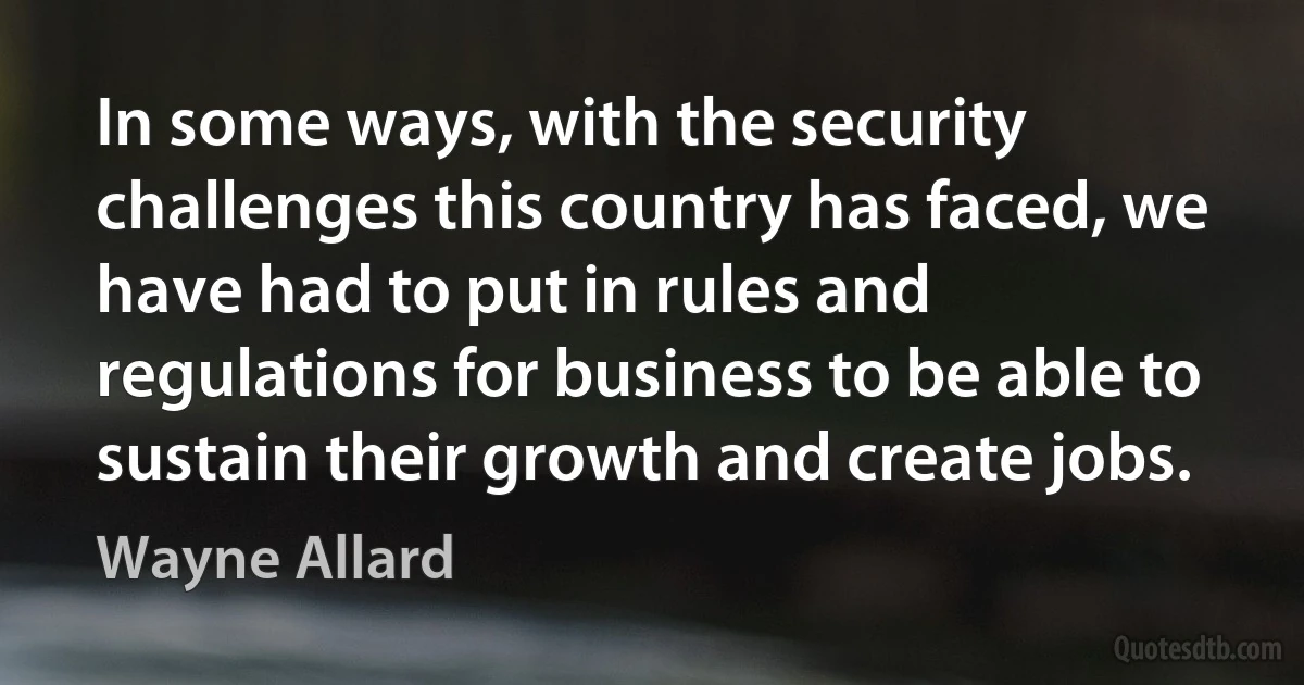 In some ways, with the security challenges this country has faced, we have had to put in rules and regulations for business to be able to sustain their growth and create jobs. (Wayne Allard)