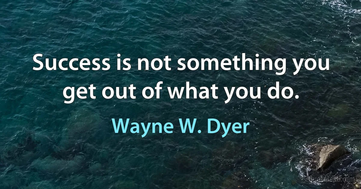 Success is not something you get out of what you do. (Wayne W. Dyer)