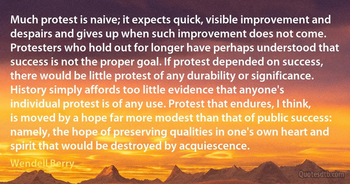 Much protest is naive; it expects quick, visible improvement and despairs and gives up when such improvement does not come. Protesters who hold out for longer have perhaps understood that success is not the proper goal. If protest depended on success, there would be little protest of any durability or significance. History simply affords too little evidence that anyone's individual protest is of any use. Protest that endures, I think, is moved by a hope far more modest than that of public success: namely, the hope of preserving qualities in one's own heart and spirit that would be destroyed by acquiescence. (Wendell Berry)