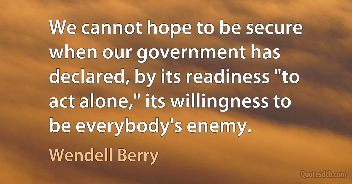 We cannot hope to be secure when our government has declared, by its readiness "to act alone," its willingness to be everybody's enemy. (Wendell Berry)