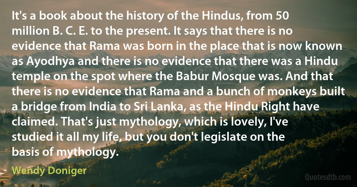 It's a book about the history of the Hindus, from 50 million B. C. E. to the present. It says that there is no evidence that Rama was born in the place that is now known as Ayodhya and there is no evidence that there was a Hindu temple on the spot where the Babur Mosque was. And that there is no evidence that Rama and a bunch of monkeys built a bridge from India to Sri Lanka, as the Hindu Right have claimed. That's just mythology, which is lovely, I've studied it all my life, but you don't legislate on the basis of mythology. (Wendy Doniger)