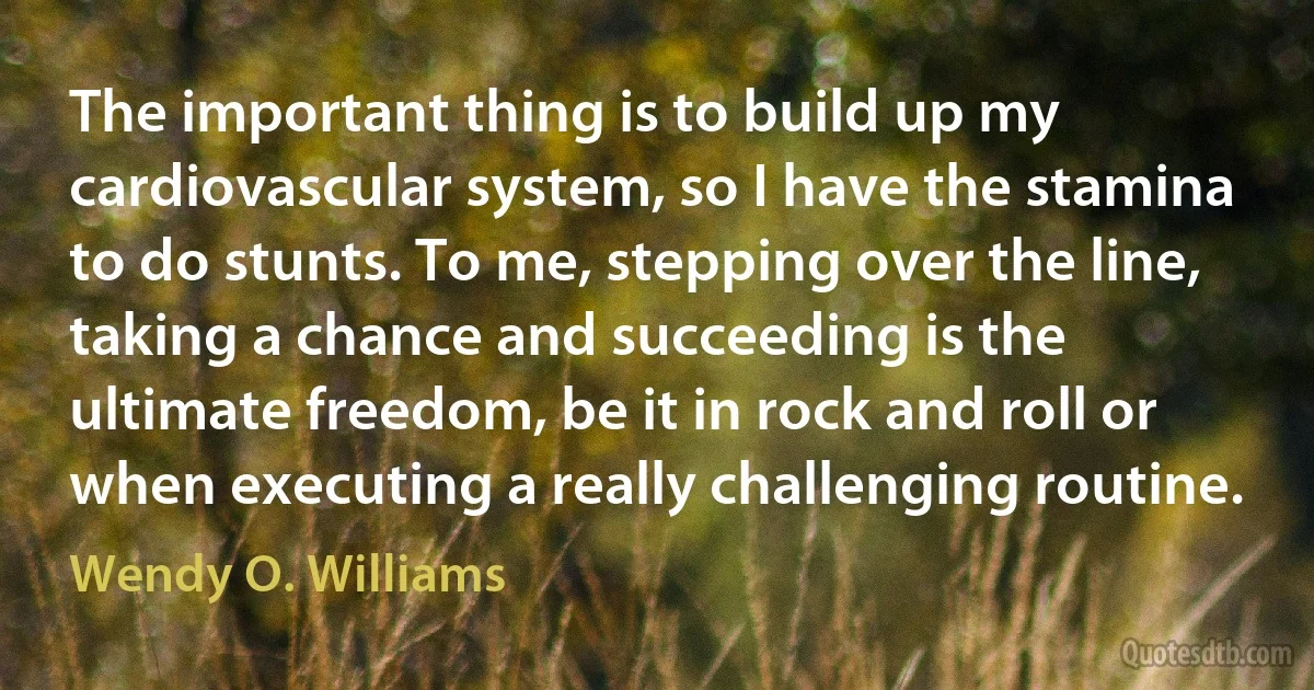 The important thing is to build up my cardiovascular system, so I have the stamina to do stunts. To me, stepping over the line, taking a chance and succeeding is the ultimate freedom, be it in rock and roll or when executing a really challenging routine. (Wendy O. Williams)