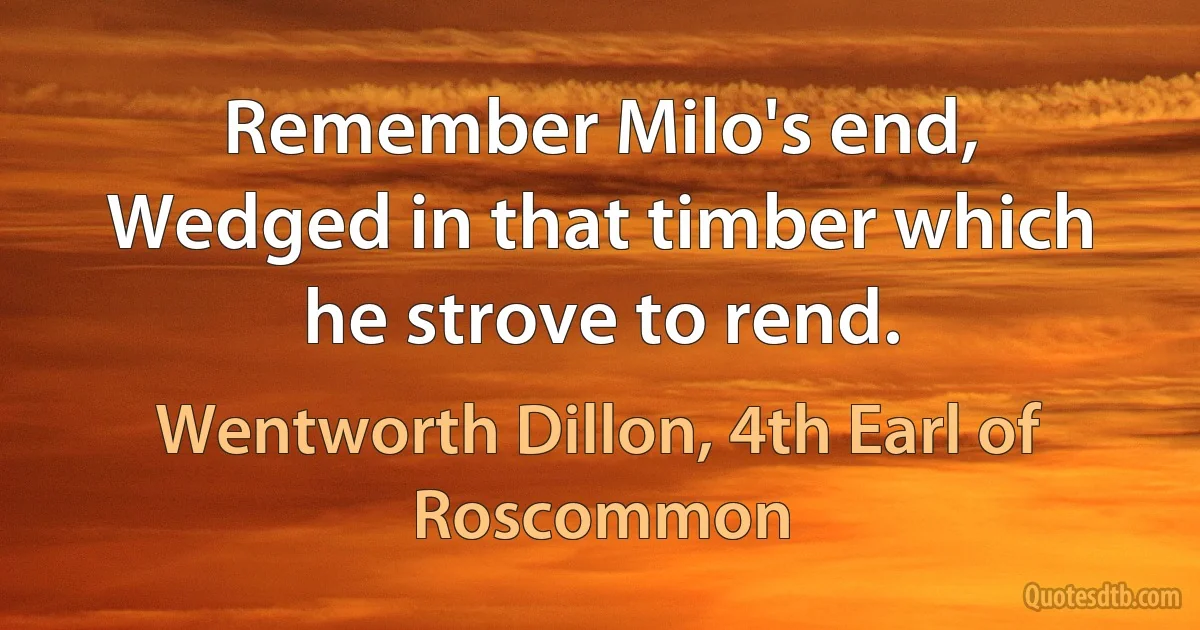 Remember Milo's end,
Wedged in that timber which he strove to rend. (Wentworth Dillon, 4th Earl of Roscommon)