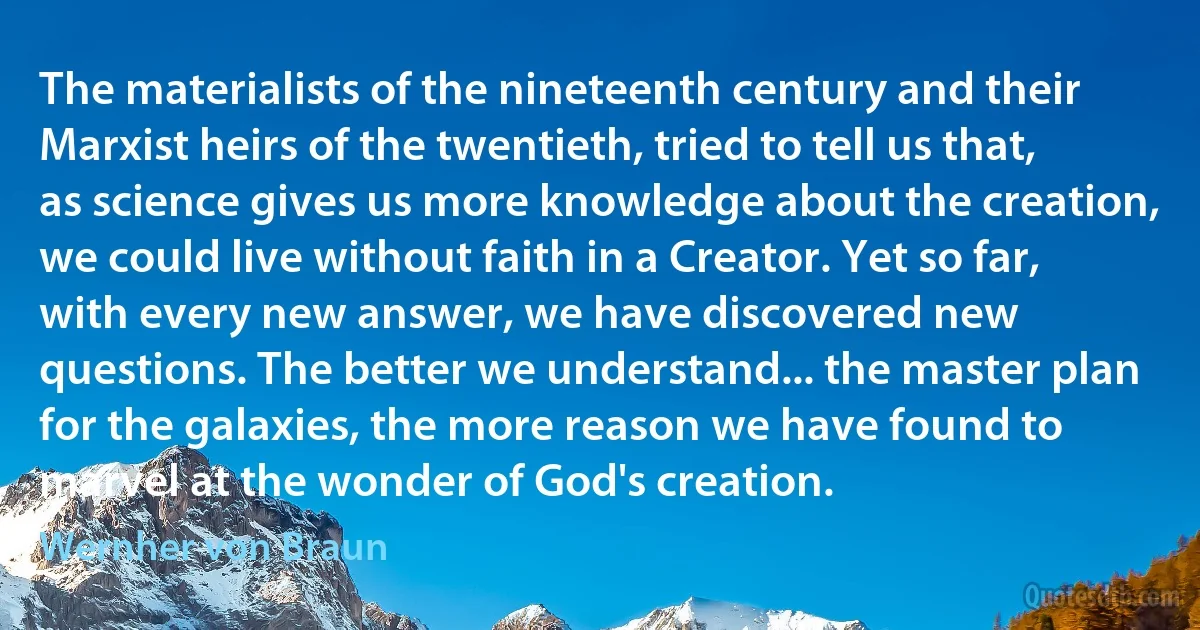 The materialists of the nineteenth century and their Marxist heirs of the twentieth, tried to tell us that, as science gives us more knowledge about the creation, we could live without faith in a Creator. Yet so far, with every new answer, we have discovered new questions. The better we understand... the master plan for the galaxies, the more reason we have found to marvel at the wonder of God's creation. (Wernher von Braun)