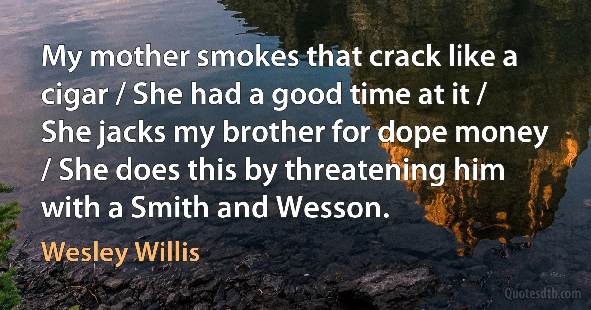 My mother smokes that crack like a cigar / She had a good time at it / She jacks my brother for dope money / She does this by threatening him with a Smith and Wesson. (Wesley Willis)