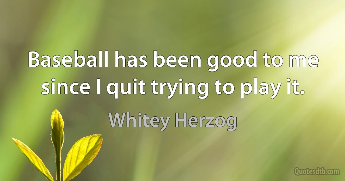 Baseball has been good to me since I quit trying to play it. (Whitey Herzog)