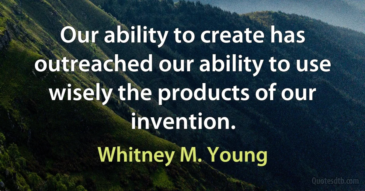 Our ability to create has outreached our ability to use wisely the products of our invention. (Whitney M. Young)