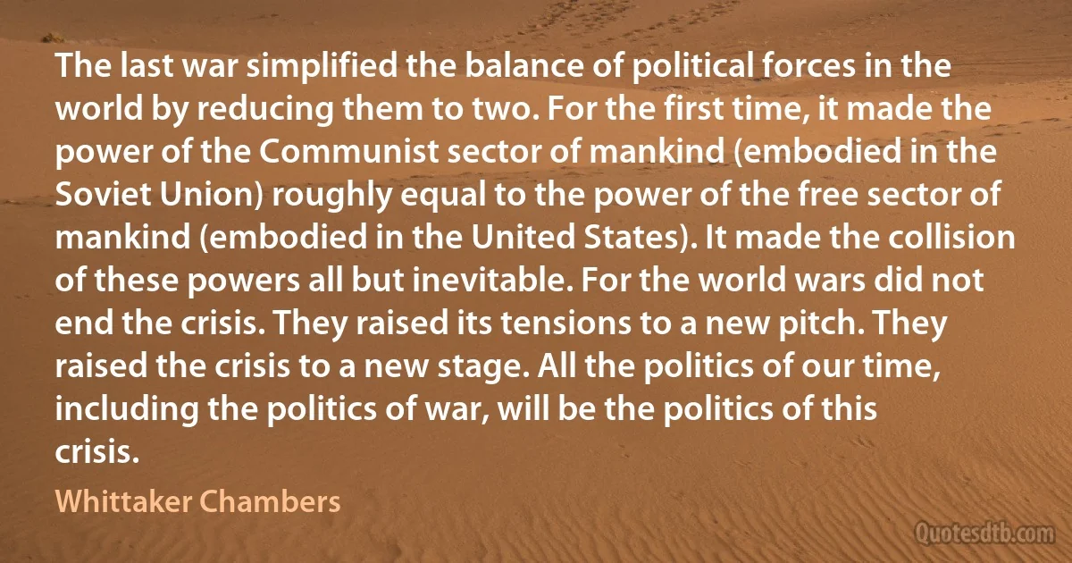 The last war simplified the balance of political forces in the world by reducing them to two. For the first time, it made the power of the Communist sector of mankind (embodied in the Soviet Union) roughly equal to the power of the free sector of mankind (embodied in the United States). It made the collision of these powers all but inevitable. For the world wars did not end the crisis. They raised its tensions to a new pitch. They raised the crisis to a new stage. All the politics of our time, including the politics of war, will be the politics of this crisis. (Whittaker Chambers)