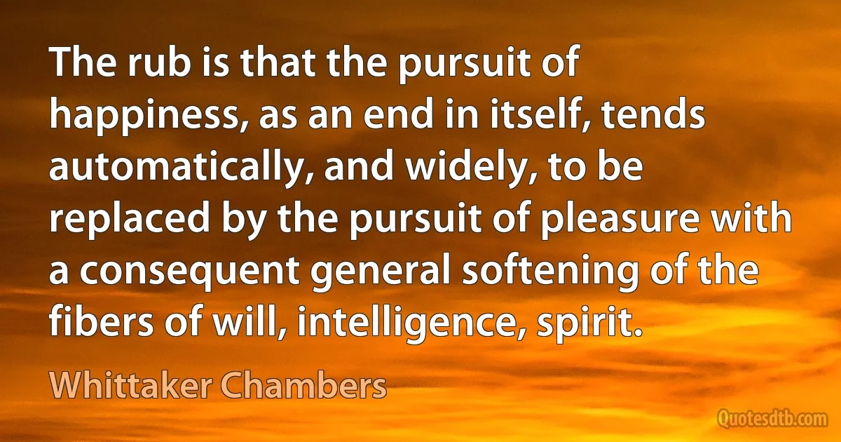 The rub is that the pursuit of happiness, as an end in itself, tends automatically, and widely, to be replaced by the pursuit of pleasure with a consequent general softening of the fibers of will, intelligence, spirit. (Whittaker Chambers)