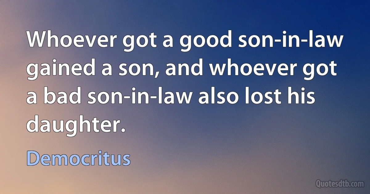 Whoever got a good son-in-law gained a son, and whoever got a bad son-in-law also lost his daughter. (Democritus)