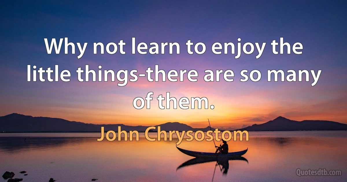 Why not learn to enjoy the little things-there are so many of them. (John Chrysostom)