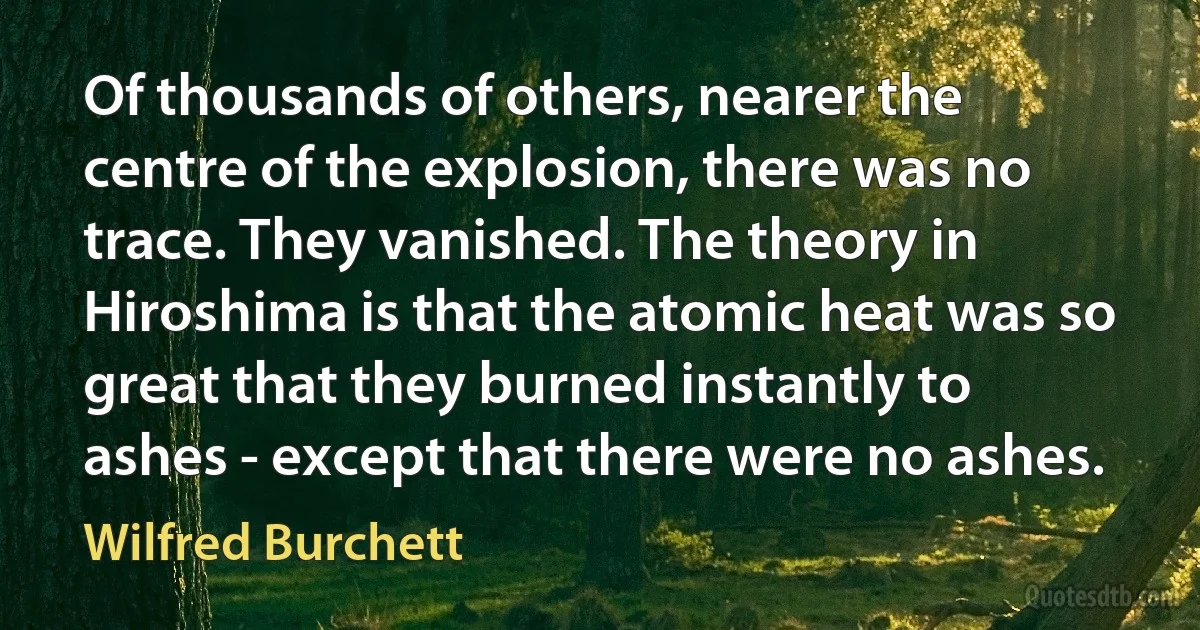 Of thousands of others, nearer the centre of the explosion, there was no trace. They vanished. The theory in Hiroshima is that the atomic heat was so great that they burned instantly to ashes - except that there were no ashes. (Wilfred Burchett)