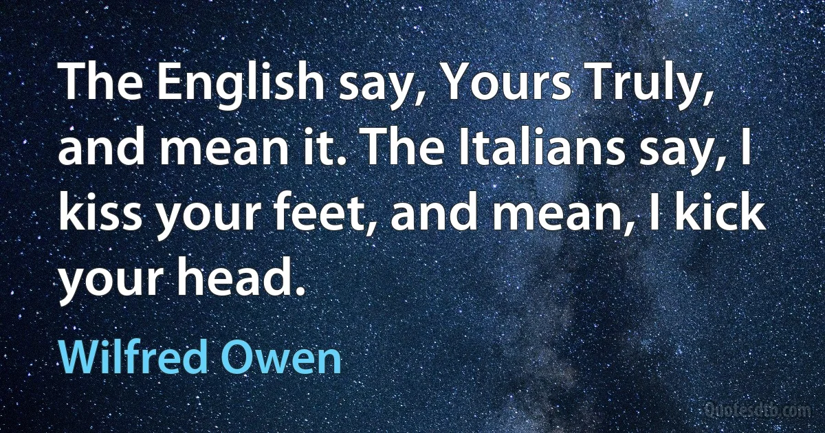 The English say, Yours Truly, and mean it. The Italians say, I kiss your feet, and mean, I kick your head. (Wilfred Owen)