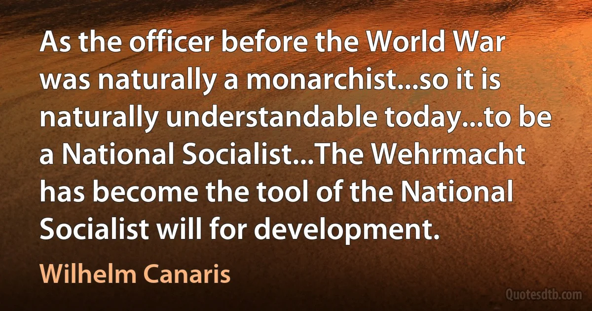 As the officer before the World War was naturally a monarchist...so it is naturally understandable today...to be a National Socialist...The Wehrmacht has become the tool of the National Socialist will for development. (Wilhelm Canaris)