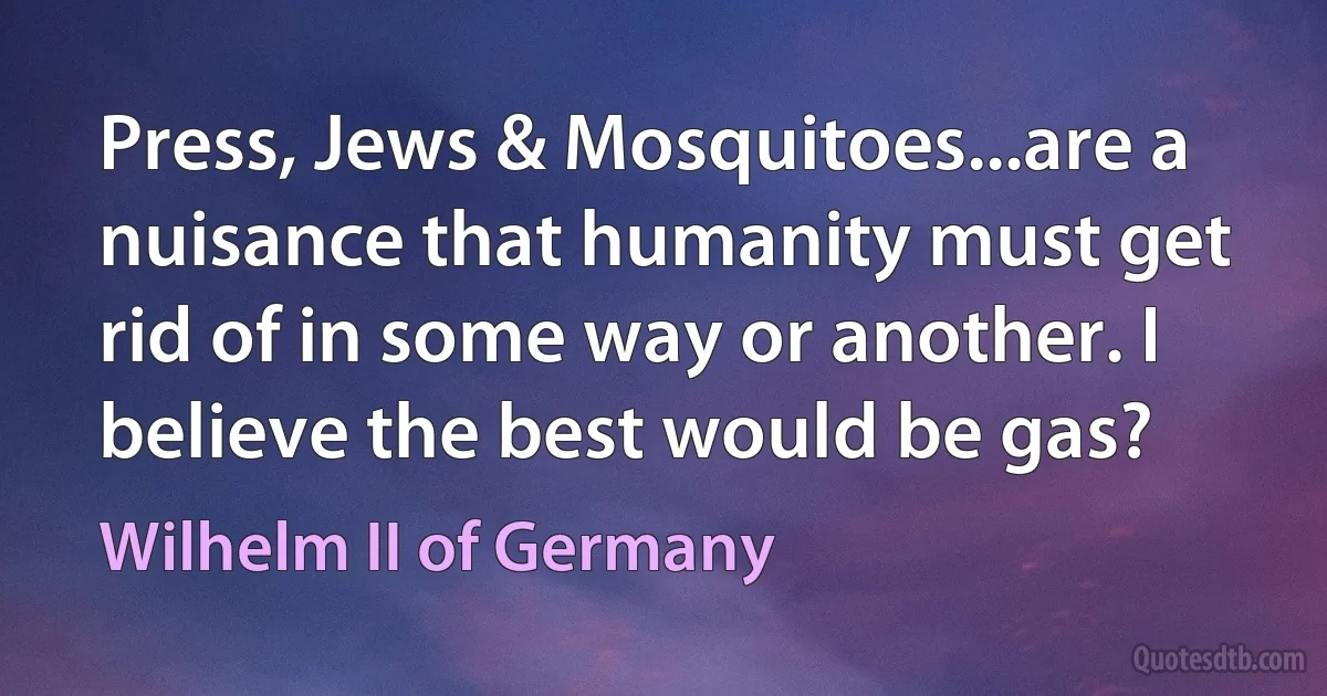 Press, Jews & Mosquitoes...are a nuisance that humanity must get rid of in some way or another. I believe the best would be gas? (Wilhelm II of Germany)