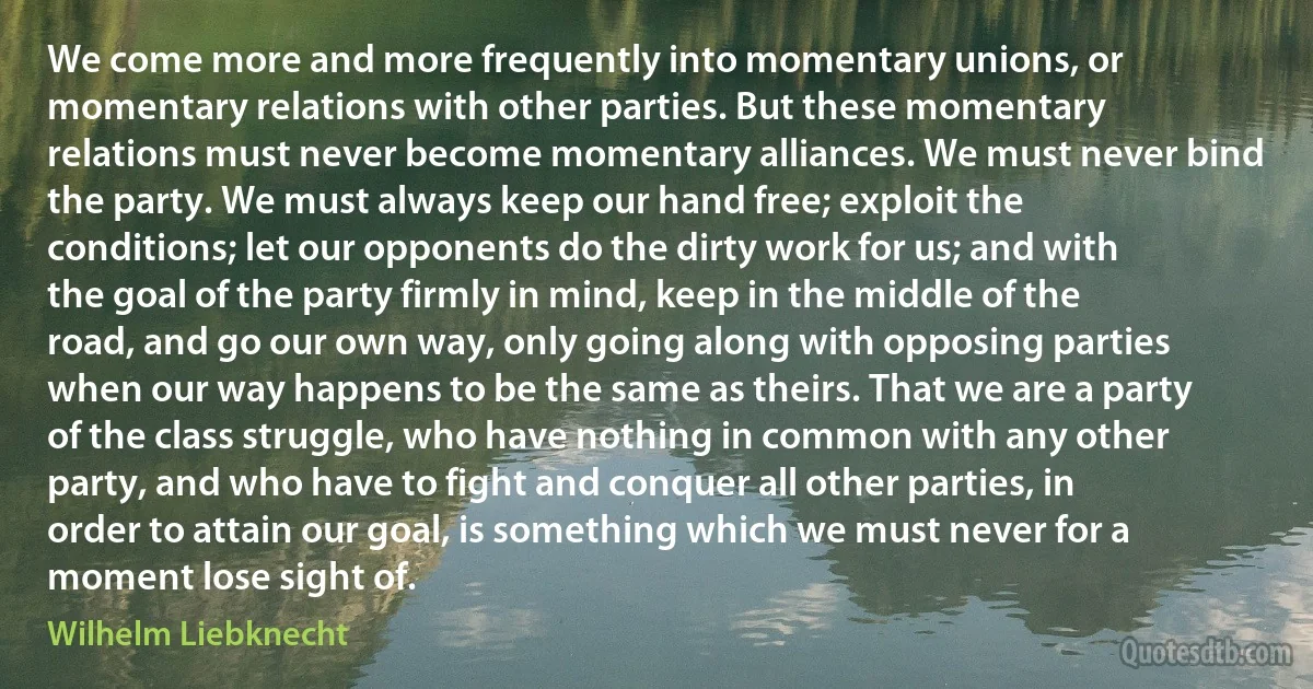 We come more and more frequently into momentary unions, or momentary relations with other parties. But these momentary relations must never become momentary alliances. We must never bind the party. We must always keep our hand free; exploit the conditions; let our opponents do the dirty work for us; and with the goal of the party firmly in mind, keep in the middle of the road, and go our own way, only going along with opposing parties when our way happens to be the same as theirs. That we are a party of the class struggle, who have nothing in common with any other party, and who have to fight and conquer all other parties, in order to attain our goal, is something which we must never for a moment lose sight of. (Wilhelm Liebknecht)