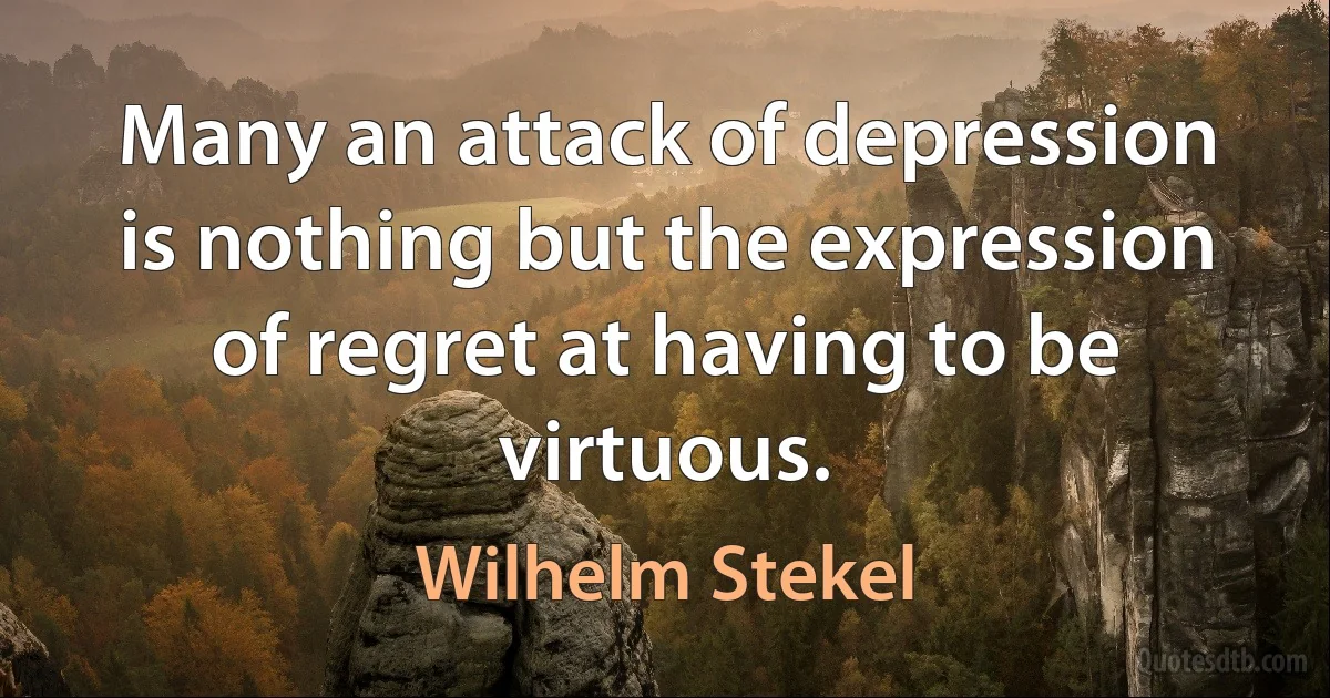 Many an attack of depression is nothing but the expression of regret at having to be virtuous. (Wilhelm Stekel)