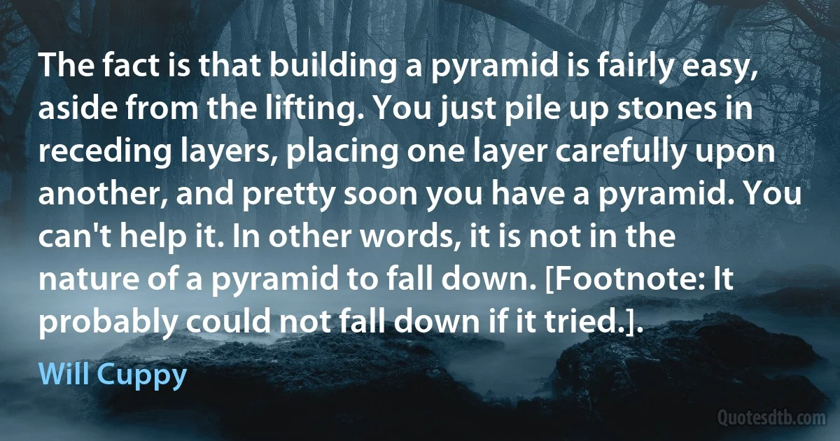 The fact is that building a pyramid is fairly easy, aside from the lifting. You just pile up stones in receding layers, placing one layer carefully upon another, and pretty soon you have a pyramid. You can't help it. In other words, it is not in the nature of a pyramid to fall down. [Footnote: It probably could not fall down if it tried.]. (Will Cuppy)