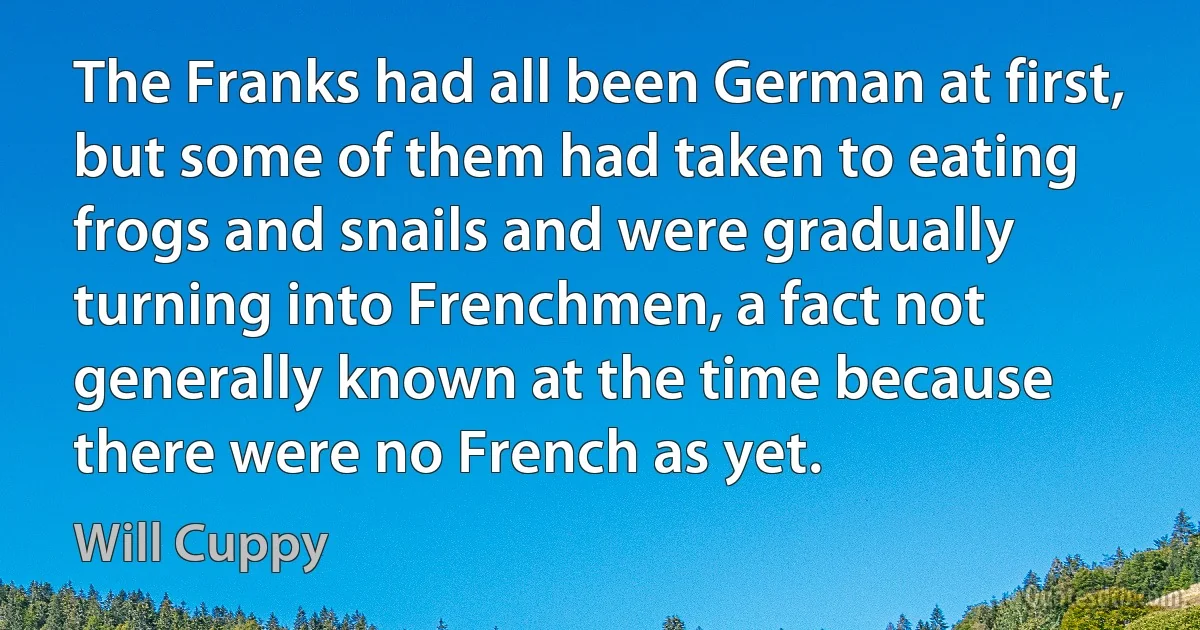 The Franks had all been German at first, but some of them had taken to eating frogs and snails and were gradually turning into Frenchmen, a fact not generally known at the time because there were no French as yet. (Will Cuppy)