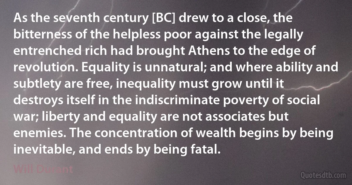 As the seventh century [BC] drew to a close, the bitterness of the helpless poor against the legally entrenched rich had brought Athens to the edge of revolution. Equality is unnatural; and where ability and subtlety are free, inequality must grow until it destroys itself in the indiscriminate poverty of social war; liberty and equality are not associates but enemies. The concentration of wealth begins by being inevitable, and ends by being fatal. (Will Durant)