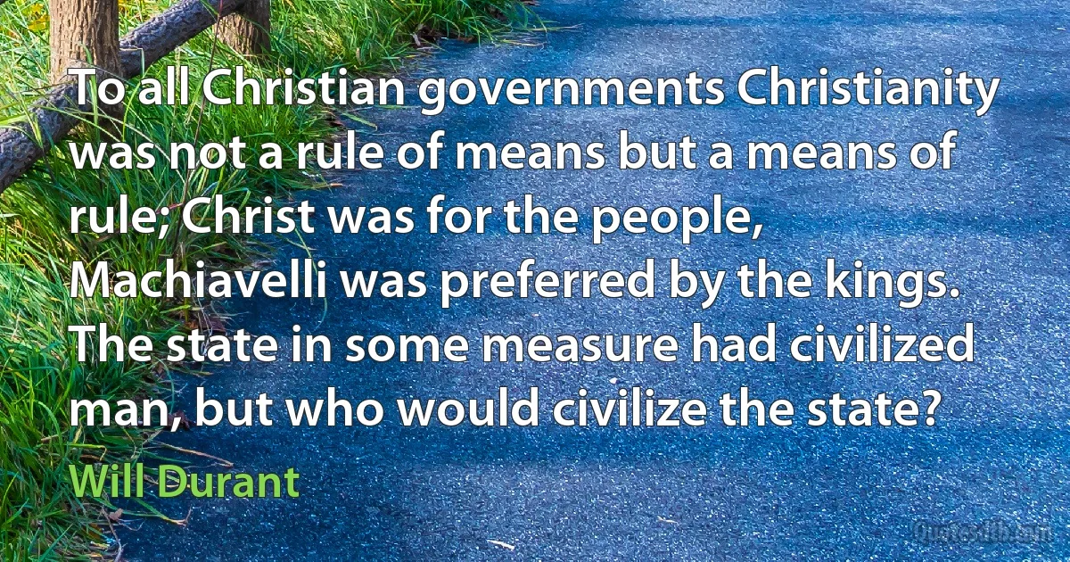 To all Christian governments Christianity was not a rule of means but a means of rule; Christ was for the people, Machiavelli was preferred by the kings. The state in some measure had civilized man, but who would civilize the state? (Will Durant)