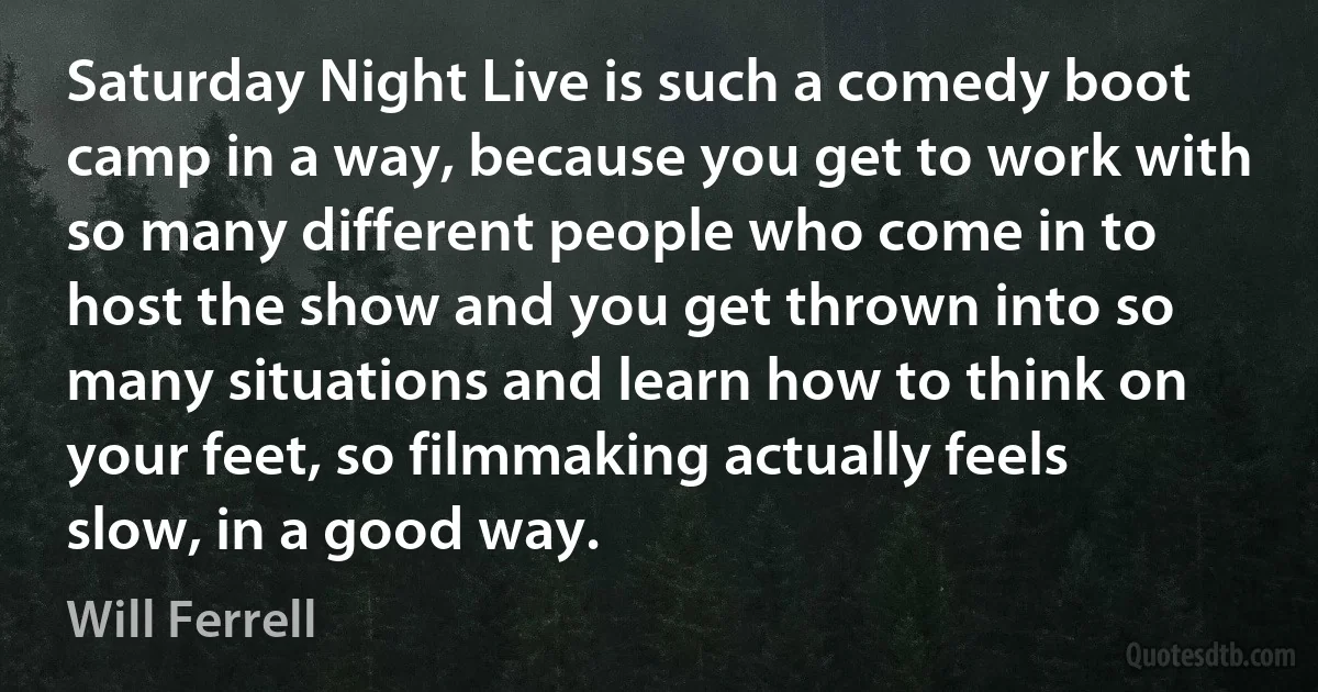 Saturday Night Live is such a comedy boot camp in a way, because you get to work with so many different people who come in to host the show and you get thrown into so many situations and learn how to think on your feet, so filmmaking actually feels slow, in a good way. (Will Ferrell)