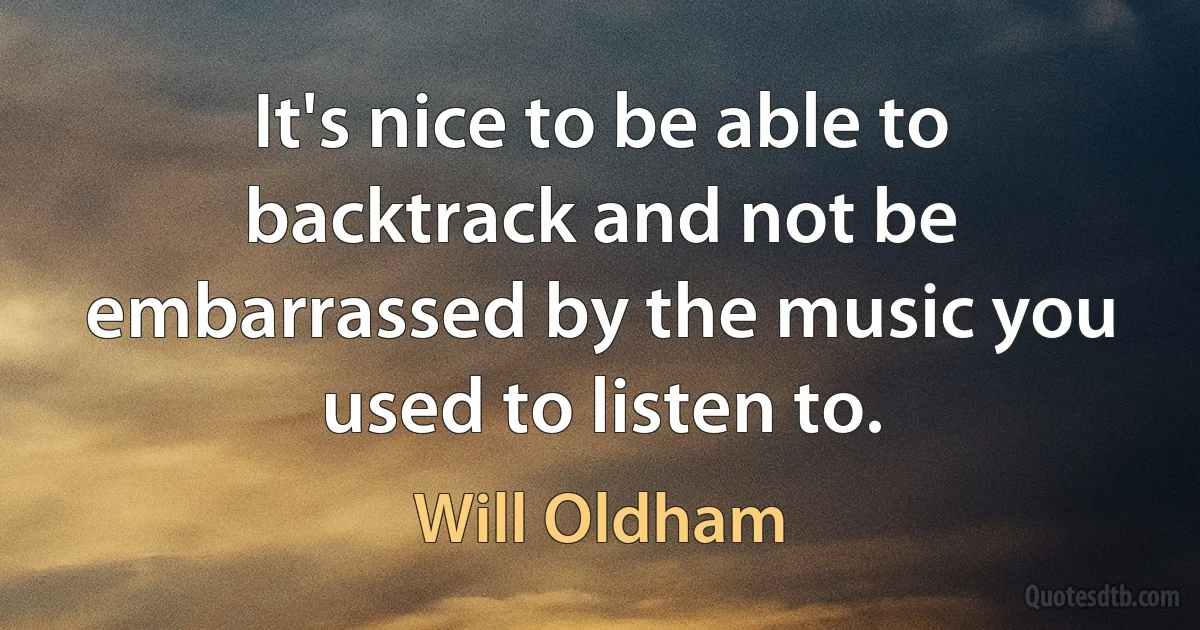 It's nice to be able to backtrack and not be embarrassed by the music you used to listen to. (Will Oldham)