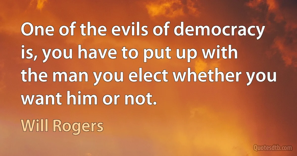 One of the evils of democracy is, you have to put up with the man you elect whether you want him or not. (Will Rogers)