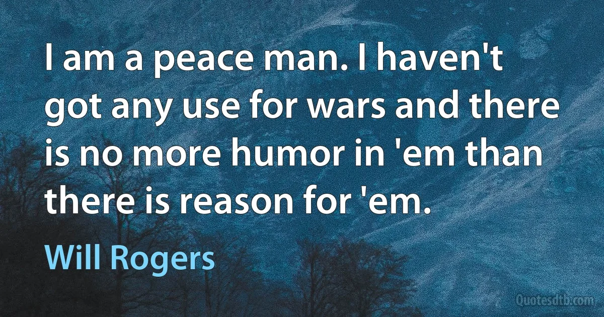 I am a peace man. I haven't got any use for wars and there is no more humor in 'em than there is reason for 'em. (Will Rogers)