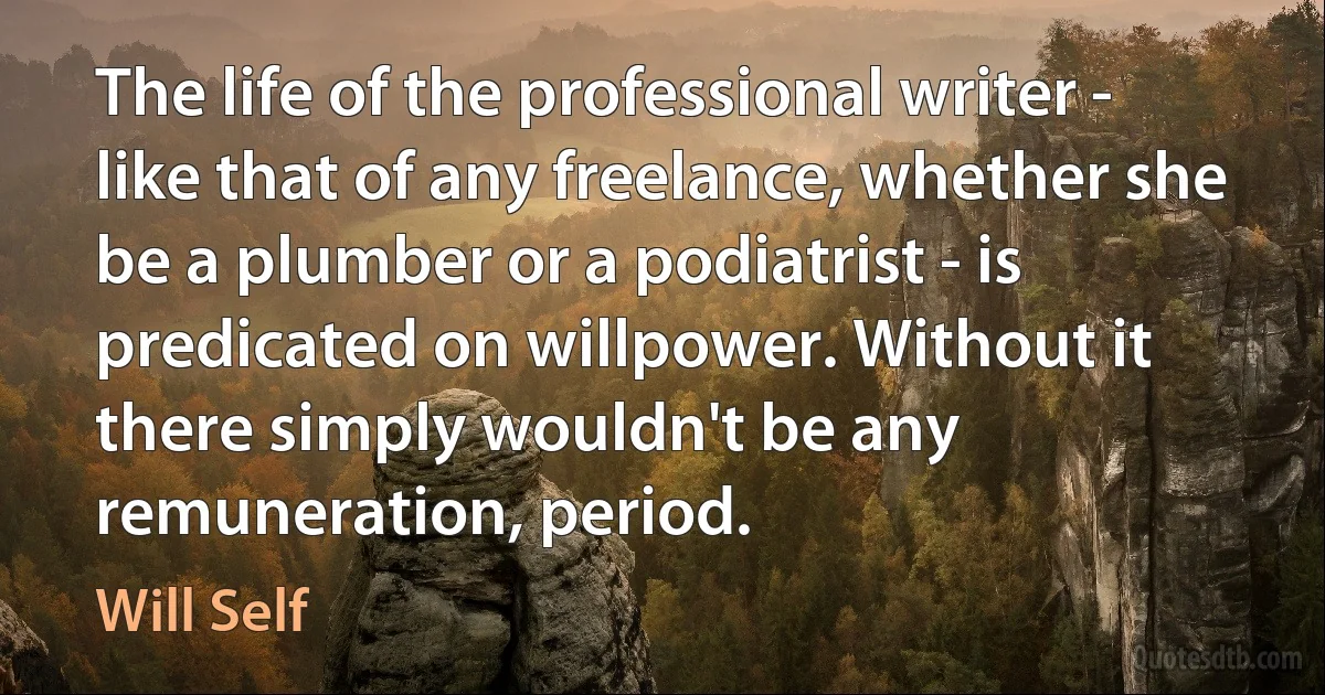 The life of the professional writer - like that of any freelance, whether she be a plumber or a podiatrist - is predicated on willpower. Without it there simply wouldn't be any remuneration, period. (Will Self)