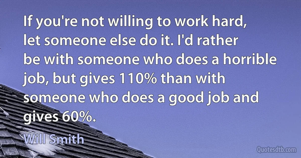 If you're not willing to work hard, let someone else do it. I'd rather be with someone who does a horrible job, but gives 110% than with someone who does a good job and gives 60%. (Will Smith)