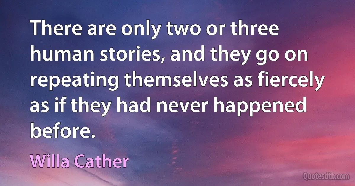 There are only two or three human stories, and they go on repeating themselves as fiercely as if they had never happened before. (Willa Cather)