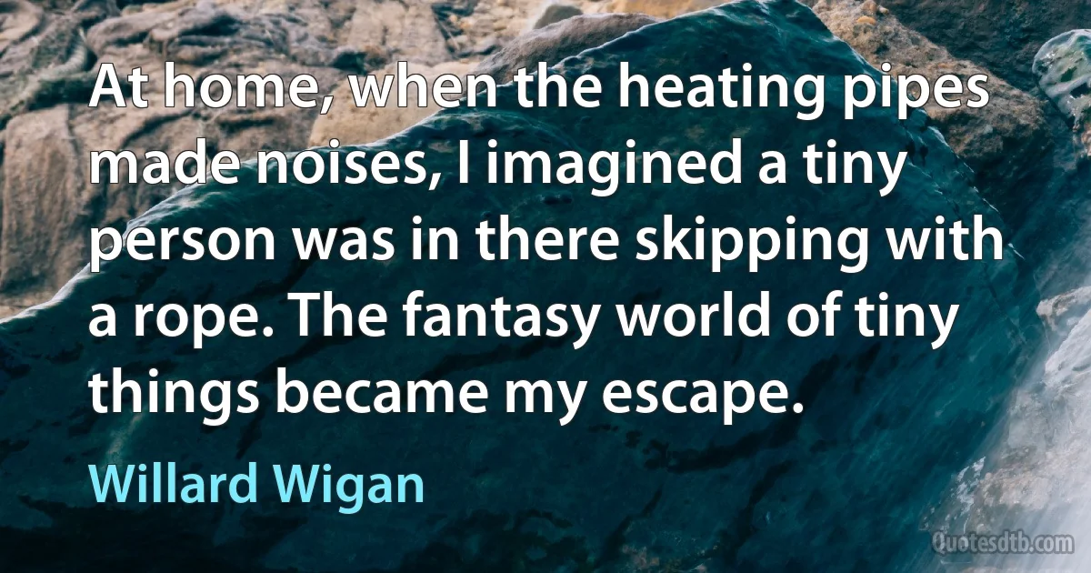 At home, when the heating pipes made noises, I imagined a tiny person was in there skipping with a rope. The fantasy world of tiny things became my escape. (Willard Wigan)