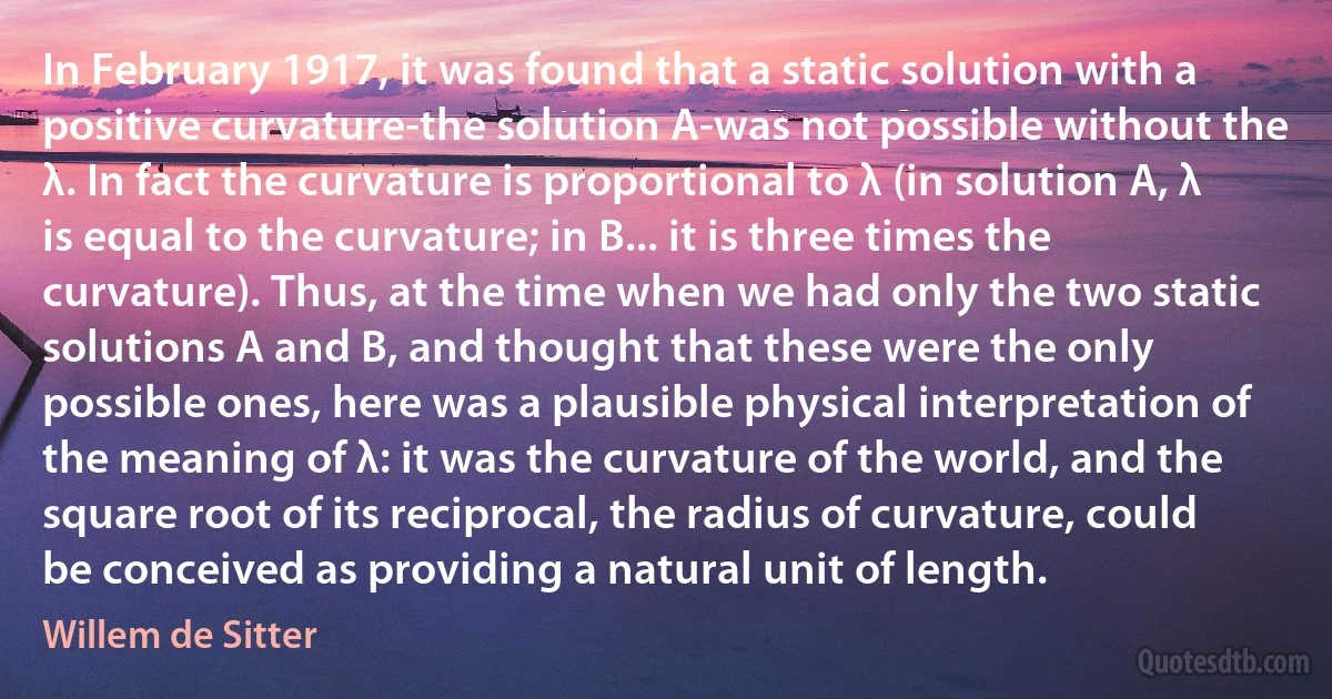 In February 1917, it was found that a static solution with a positive curvature-the solution A-was not possible without the λ. In fact the curvature is proportional to λ (in solution A, λ is equal to the curvature; in B... it is three times the curvature). Thus, at the time when we had only the two static solutions A and B, and thought that these were the only possible ones, here was a plausible physical interpretation of the meaning of λ: it was the curvature of the world, and the square root of its reciprocal, the radius of curvature, could be conceived as providing a natural unit of length. (Willem de Sitter)