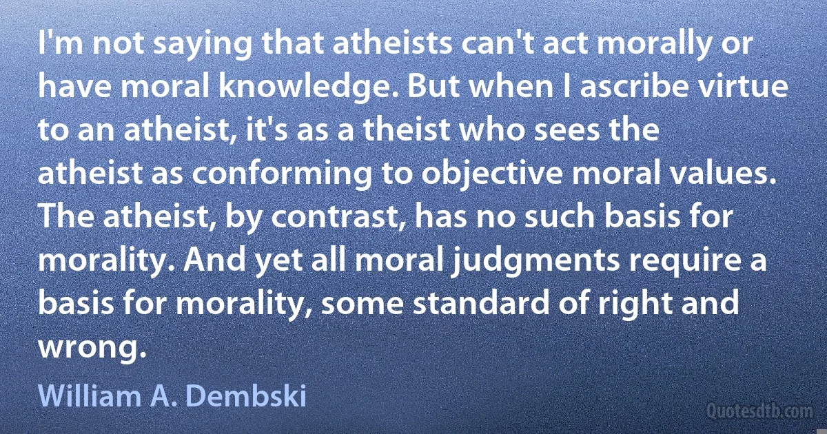 I'm not saying that atheists can't act morally or have moral knowledge. But when I ascribe virtue to an atheist, it's as a theist who sees the atheist as conforming to objective moral values. The atheist, by contrast, has no such basis for morality. And yet all moral judgments require a basis for morality, some standard of right and wrong. (William A. Dembski)