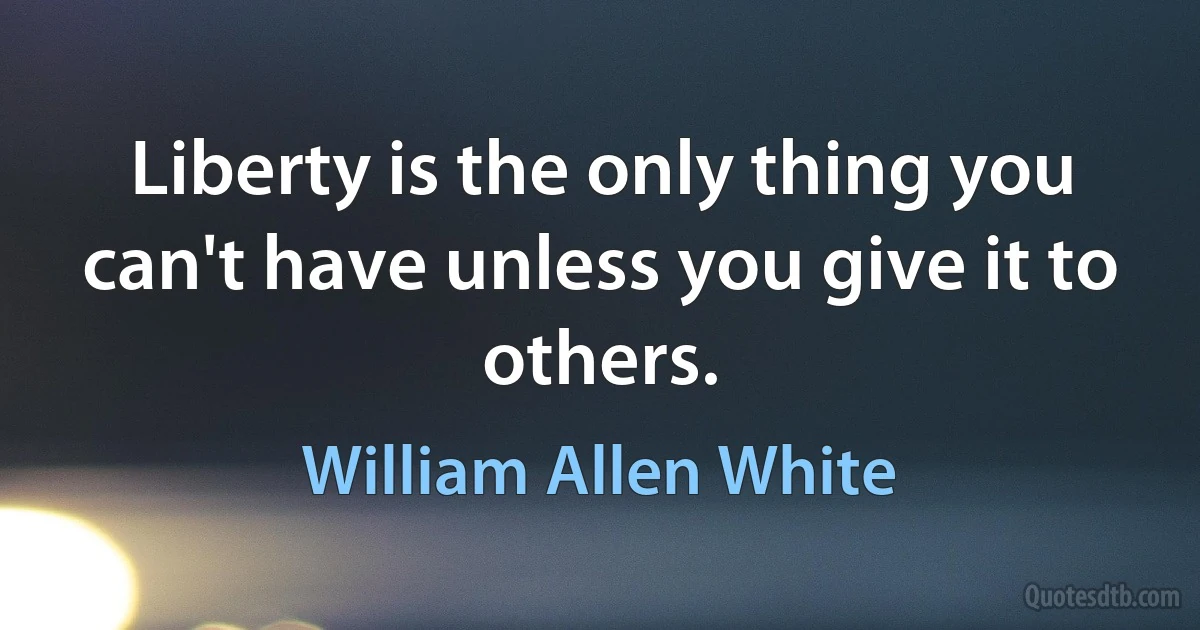 Liberty is the only thing you can't have unless you give it to others. (William Allen White)