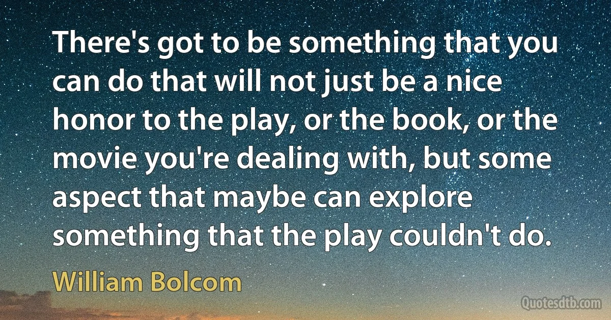 There's got to be something that you can do that will not just be a nice honor to the play, or the book, or the movie you're dealing with, but some aspect that maybe can explore something that the play couldn't do. (William Bolcom)